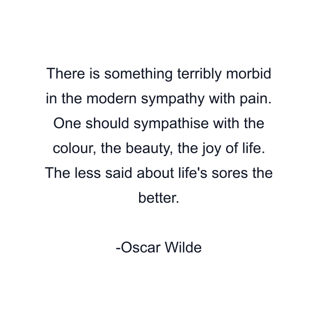 There is something terribly morbid in the modern sympathy with pain. One should sympathise with the colour, the beauty, the joy of life. The less said about life's sores the better.