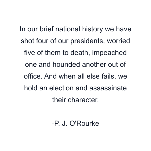 In our brief national history we have shot four of our presidents, worried five of them to death, impeached one and hounded another out of office. And when all else fails, we hold an election and assassinate their character.