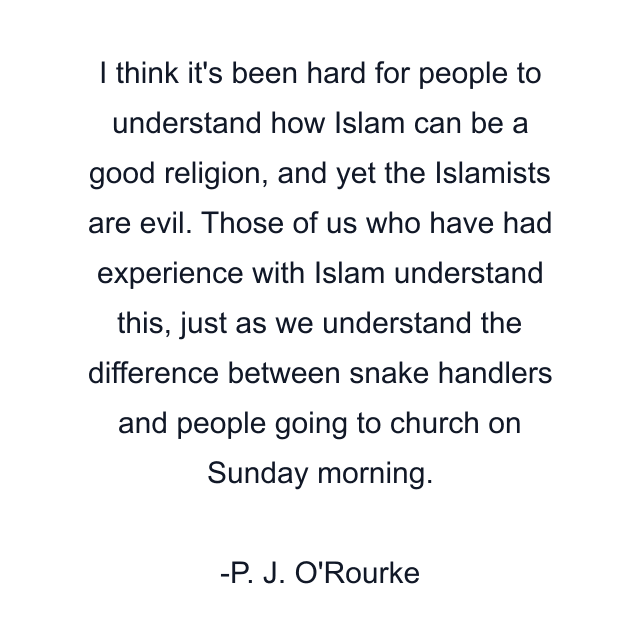 I think it's been hard for people to understand how Islam can be a good religion, and yet the Islamists are evil. Those of us who have had experience with Islam understand this, just as we understand the difference between snake handlers and people going to church on Sunday morning.