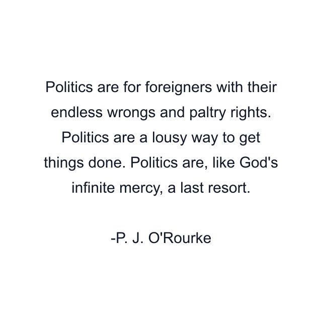 Politics are for foreigners with their endless wrongs and paltry rights. Politics are a lousy way to get things done. Politics are, like God's infinite mercy, a last resort.