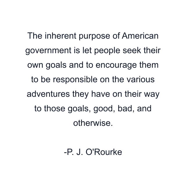 The inherent purpose of American government is let people seek their own goals and to encourage them to be responsible on the various adventures they have on their way to those goals, good, bad, and otherwise.