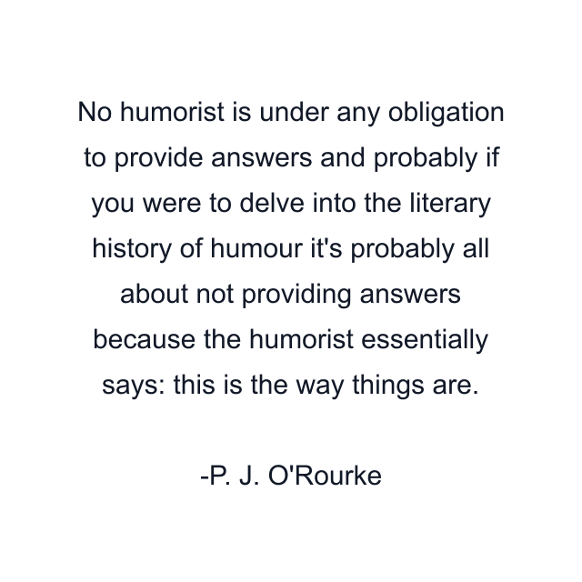 No humorist is under any obligation to provide answers and probably if you were to delve into the literary history of humour it's probably all about not providing answers because the humorist essentially says: this is the way things are.