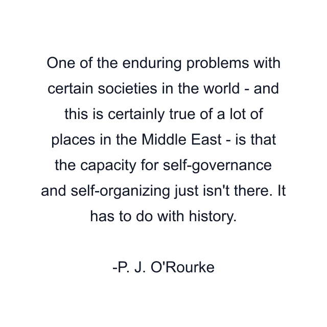 One of the enduring problems with certain societies in the world - and this is certainly true of a lot of places in the Middle East - is that the capacity for self-governance and self-organizing just isn't there. It has to do with history.