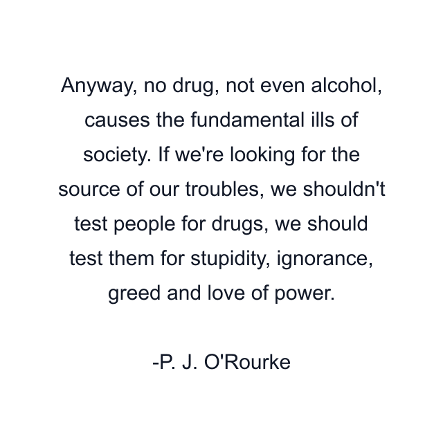 Anyway, no drug, not even alcohol, causes the fundamental ills of society. If we're looking for the source of our troubles, we shouldn't test people for drugs, we should test them for stupidity, ignorance, greed and love of power.