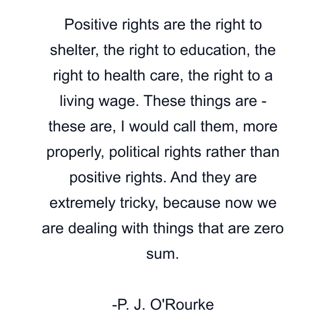 Positive rights are the right to shelter, the right to education, the right to health care, the right to a living wage. These things are - these are, I would call them, more properly, political rights rather than positive rights. And they are extremely tricky, because now we are dealing with things that are zero sum.