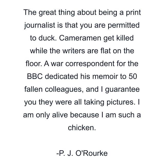 The great thing about being a print journalist is that you are permitted to duck. Cameramen get killed while the writers are flat on the floor. A war correspondent for the BBC dedicated his memoir to 50 fallen colleagues, and I guarantee you they were all taking pictures. I am only alive because I am such a chicken.