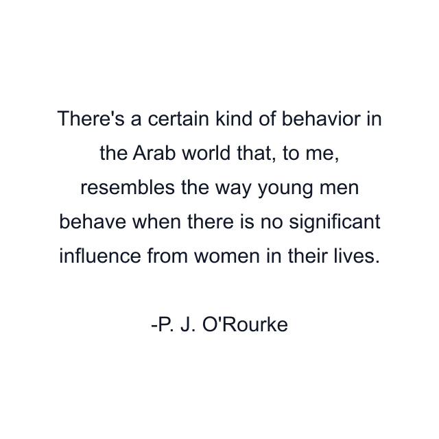 There's a certain kind of behavior in the Arab world that, to me, resembles the way young men behave when there is no significant influence from women in their lives.