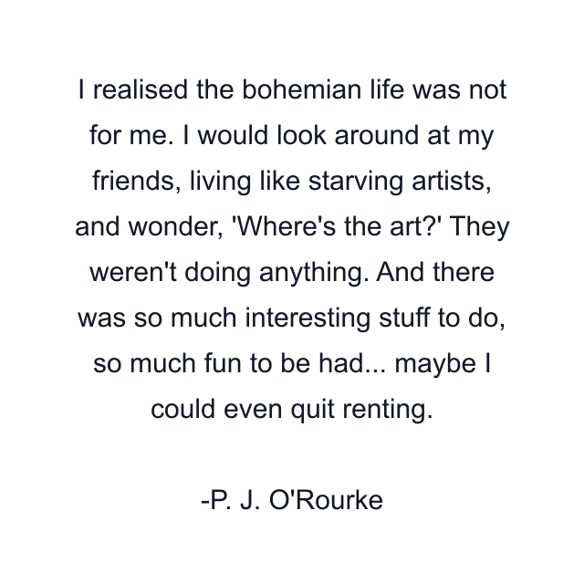 I realised the bohemian life was not for me. I would look around at my friends, living like starving artists, and wonder, 'Where's the art?' They weren't doing anything. And there was so much interesting stuff to do, so much fun to be had... maybe I could even quit renting.