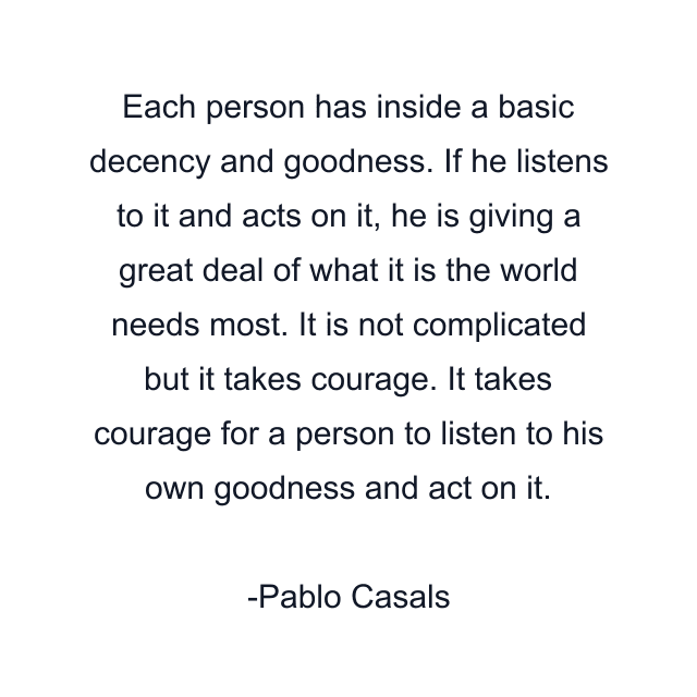 Each person has inside a basic decency and goodness. If he listens to it and acts on it, he is giving a great deal of what it is the world needs most. It is not complicated but it takes courage. It takes courage for a person to listen to his own goodness and act on it.