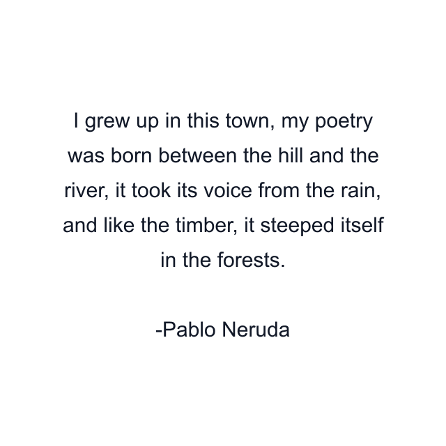 I grew up in this town, my poetry was born between the hill and the river, it took its voice from the rain, and like the timber, it steeped itself in the forests.