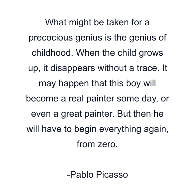 What might be taken for a precocious genius is the genius of childhood. When the child grows up, it disappears without a trace. It may happen that this boy will become a real painter some day, or even a great painter. But then he will have to begin everything again, from zero.