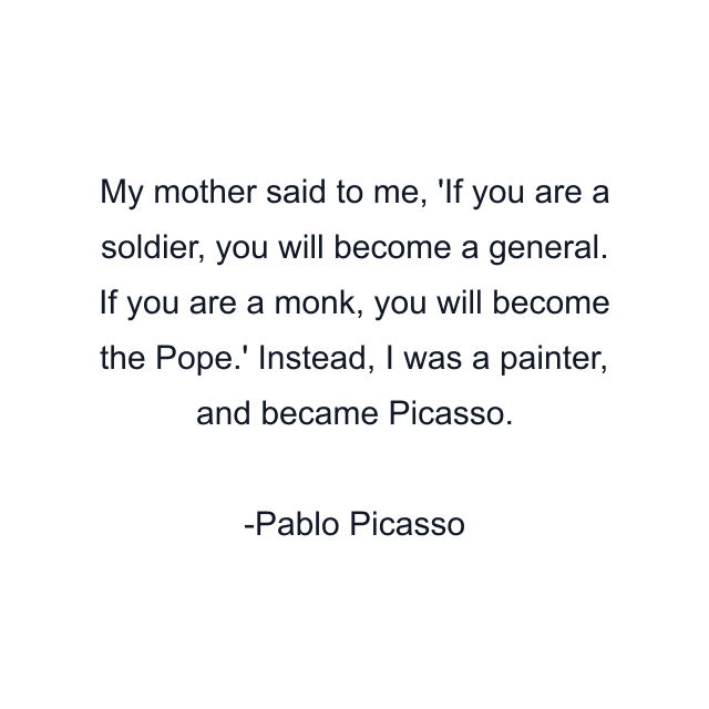 My mother said to me, 'If you are a soldier, you will become a general. If you are a monk, you will become the Pope.' Instead, I was a painter, and became Picasso.