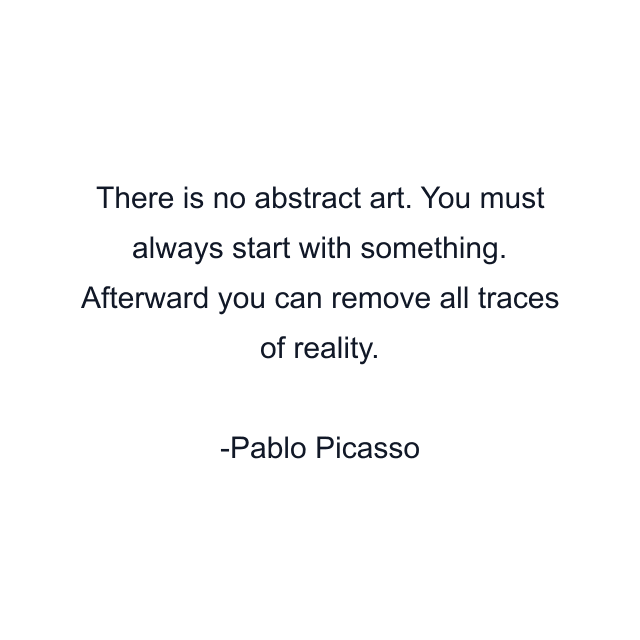 There is no abstract art. You must always start with something. Afterward you can remove all traces of reality.