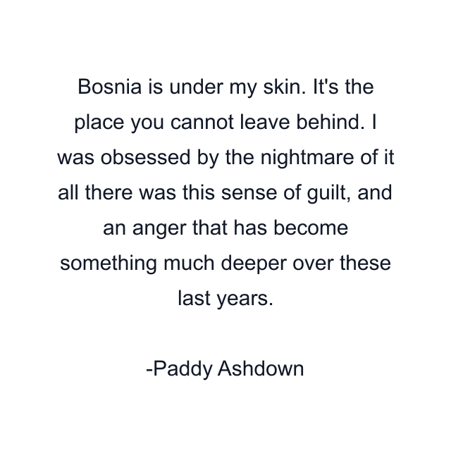 Bosnia is under my skin. It's the place you cannot leave behind. I was obsessed by the nightmare of it all there was this sense of guilt, and an anger that has become something much deeper over these last years.