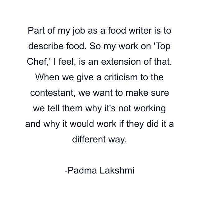 Part of my job as a food writer is to describe food. So my work on 'Top Chef,' I feel, is an extension of that. When we give a criticism to the contestant, we want to make sure we tell them why it's not working and why it would work if they did it a different way.