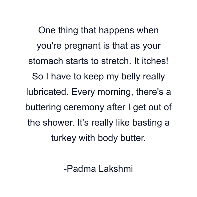 One thing that happens when you're pregnant is that as your stomach starts to stretch. It itches! So I have to keep my belly really lubricated. Every morning, there's a buttering ceremony after I get out of the shower. It's really like basting a turkey with body butter.