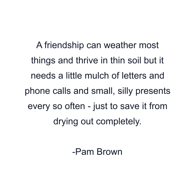 A friendship can weather most things and thrive in thin soil but it needs a little mulch of letters and phone calls and small, silly presents every so often - just to save it from drying out completely.