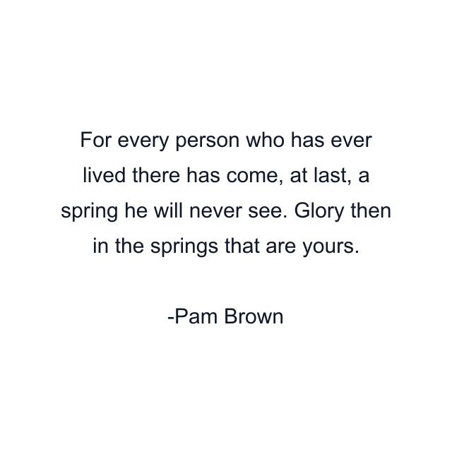 For every person who has ever lived there has come, at last, a spring he will never see. Glory then in the springs that are yours.