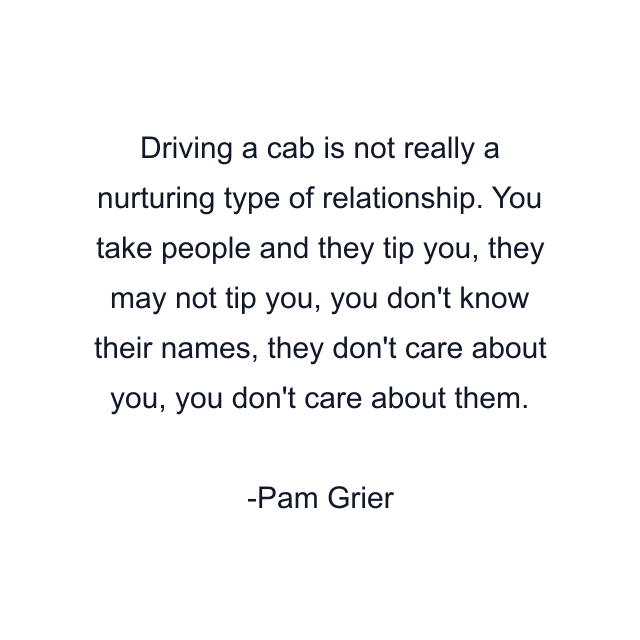 Driving a cab is not really a nurturing type of relationship. You take people and they tip you, they may not tip you, you don't know their names, they don't care about you, you don't care about them.