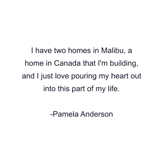 I have two homes in Malibu, a home in Canada that I'm building, and I just love pouring my heart out into this part of my life.