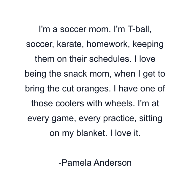 I'm a soccer mom. I'm T-ball, soccer, karate, homework, keeping them on their schedules. I love being the snack mom, when I get to bring the cut oranges. I have one of those coolers with wheels. I'm at every game, every practice, sitting on my blanket. I love it.