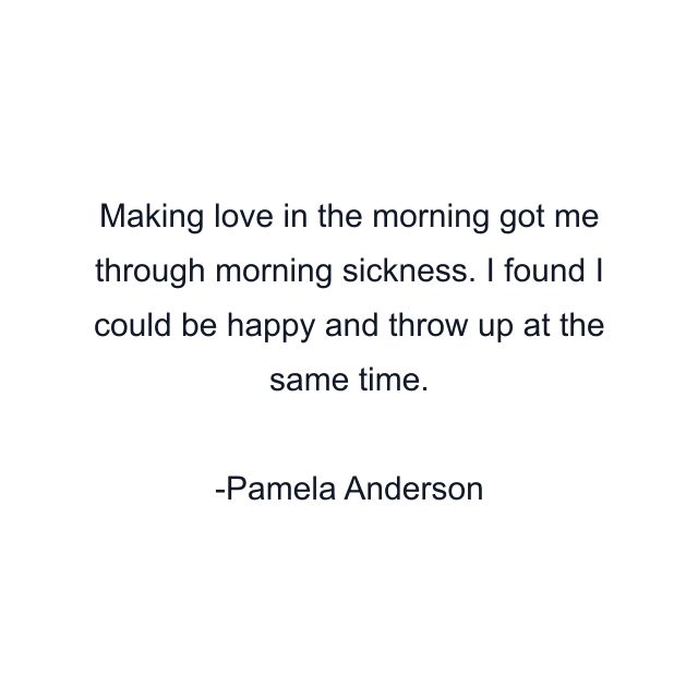 Making love in the morning got me through morning sickness. I found I could be happy and throw up at the same time.