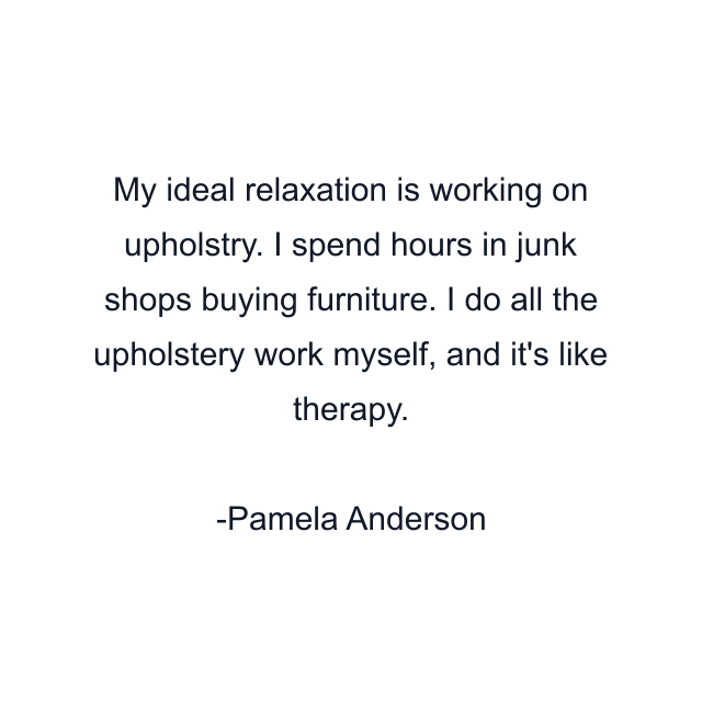 My ideal relaxation is working on upholstry. I spend hours in junk shops buying furniture. I do all the upholstery work myself, and it's like therapy.