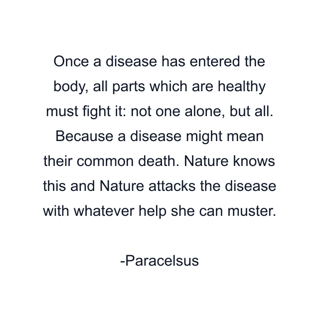 Once a disease has entered the body, all parts which are healthy must fight it: not one alone, but all. Because a disease might mean their common death. Nature knows this and Nature attacks the disease with whatever help she can muster.