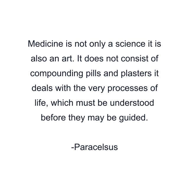 Medicine is not only a science it is also an art. It does not consist of compounding pills and plasters it deals with the very processes of life, which must be understood before they may be guided.