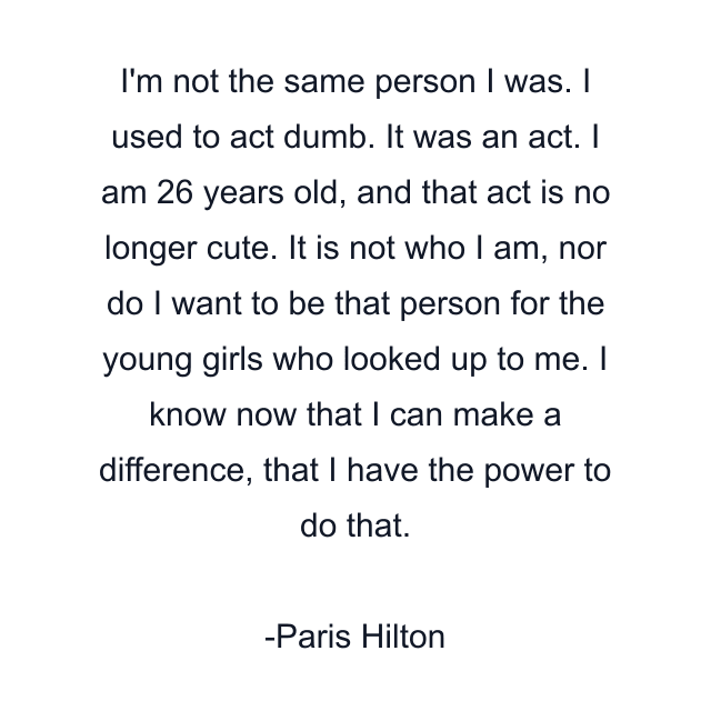 I'm not the same person I was. I used to act dumb. It was an act. I am 26 years old, and that act is no longer cute. It is not who I am, nor do I want to be that person for the young girls who looked up to me. I know now that I can make a difference, that I have the power to do that.