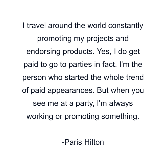 I travel around the world constantly promoting my projects and endorsing products. Yes, I do get paid to go to parties in fact, I'm the person who started the whole trend of paid appearances. But when you see me at a party, I'm always working or promoting something.