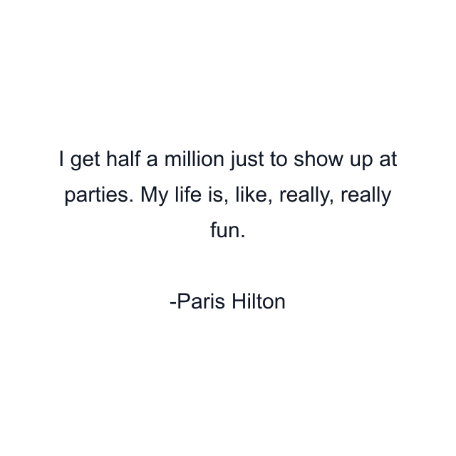 I get half a million just to show up at parties. My life is, like, really, really fun.