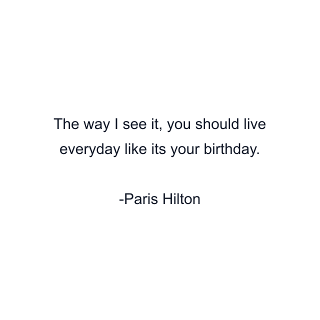 The way I see it, you should live everyday like its your birthday.