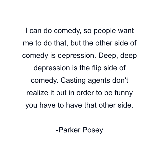 I can do comedy, so people want me to do that, but the other side of comedy is depression. Deep, deep depression is the flip side of comedy. Casting agents don't realize it but in order to be funny you have to have that other side.