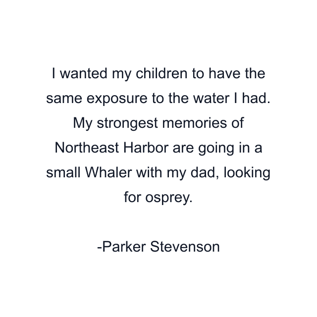 I wanted my children to have the same exposure to the water I had. My strongest memories of Northeast Harbor are going in a small Whaler with my dad, looking for osprey.