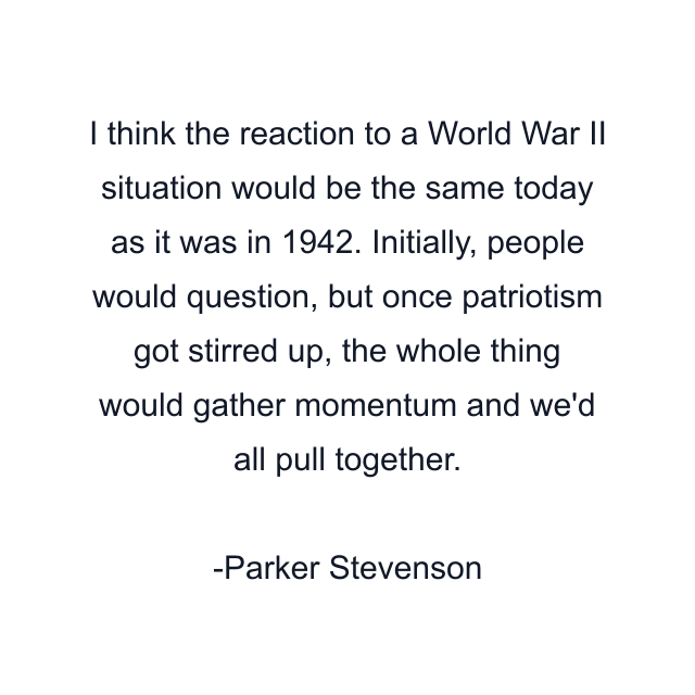 I think the reaction to a World War II situation would be the same today as it was in 1942. Initially, people would question, but once patriotism got stirred up, the whole thing would gather momentum and we'd all pull together.