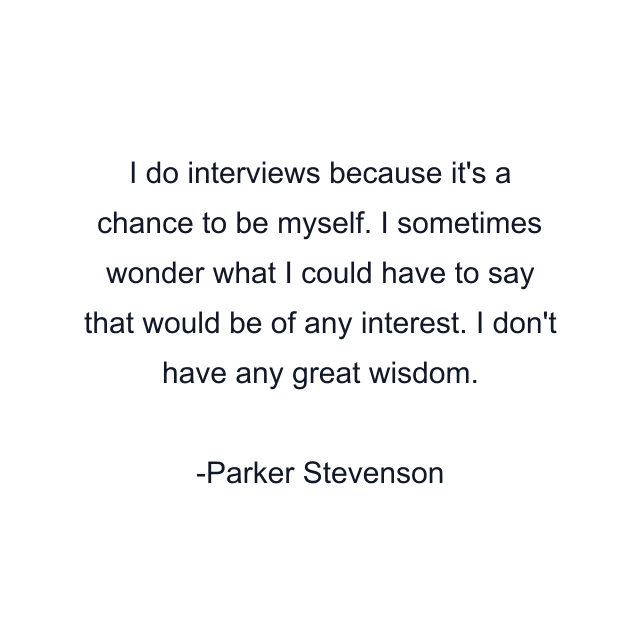 I do interviews because it's a chance to be myself. I sometimes wonder what I could have to say that would be of any interest. I don't have any great wisdom.