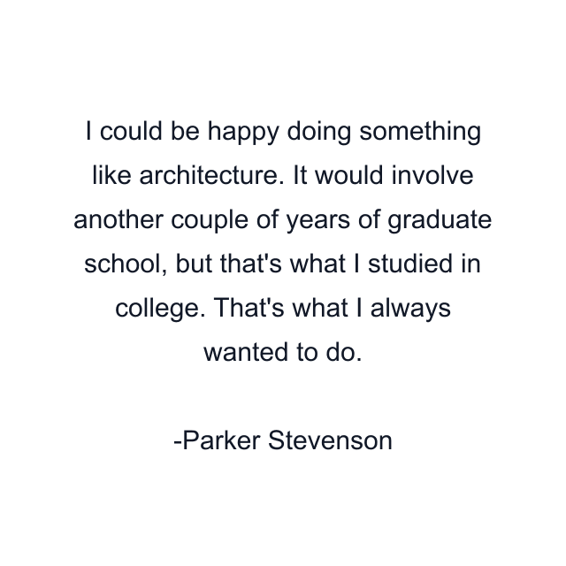 I could be happy doing something like architecture. It would involve another couple of years of graduate school, but that's what I studied in college. That's what I always wanted to do.