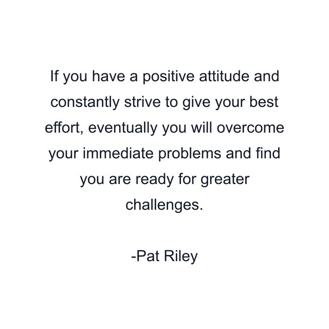 If you have a positive attitude and constantly strive to give your best effort, eventually you will overcome your immediate problems and find you are ready for greater challenges.