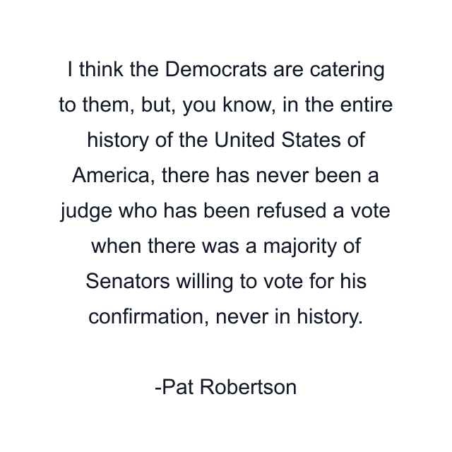 I think the Democrats are catering to them, but, you know, in the entire history of the United States of America, there has never been a judge who has been refused a vote when there was a majority of Senators willing to vote for his confirmation, never in history.