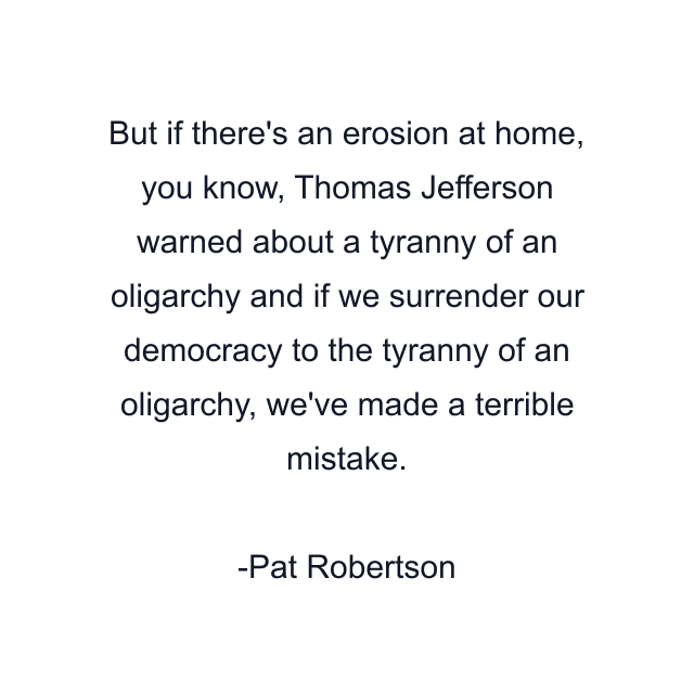 But if there's an erosion at home, you know, Thomas Jefferson warned about a tyranny of an oligarchy and if we surrender our democracy to the tyranny of an oligarchy, we've made a terrible mistake.