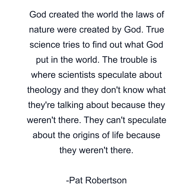 God created the world the laws of nature were created by God. True science tries to find out what God put in the world. The trouble is where scientists speculate about theology and they don't know what they're talking about because they weren't there. They can't speculate about the origins of life because they weren't there.