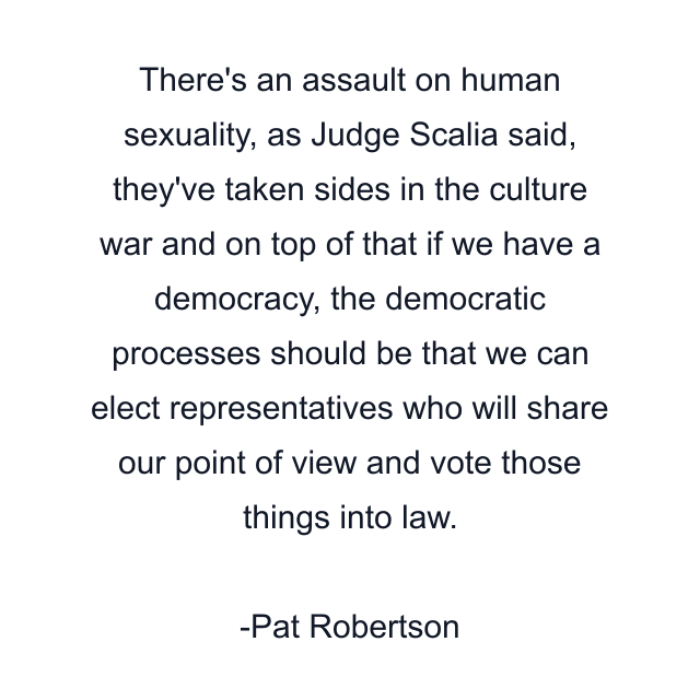 There's an assault on human sexuality, as Judge Scalia said, they've taken sides in the culture war and on top of that if we have a democracy, the democratic processes should be that we can elect representatives who will share our point of view and vote those things into law.