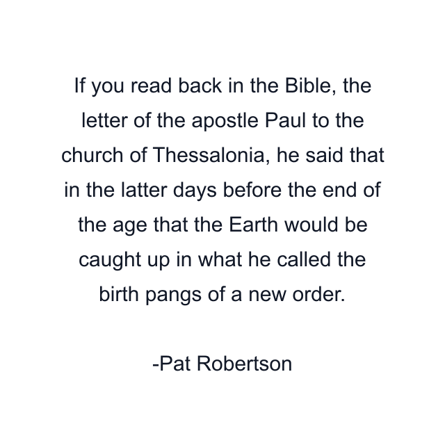 If you read back in the Bible, the letter of the apostle Paul to the church of Thessalonia, he said that in the latter days before the end of the age that the Earth would be caught up in what he called the birth pangs of a new order.