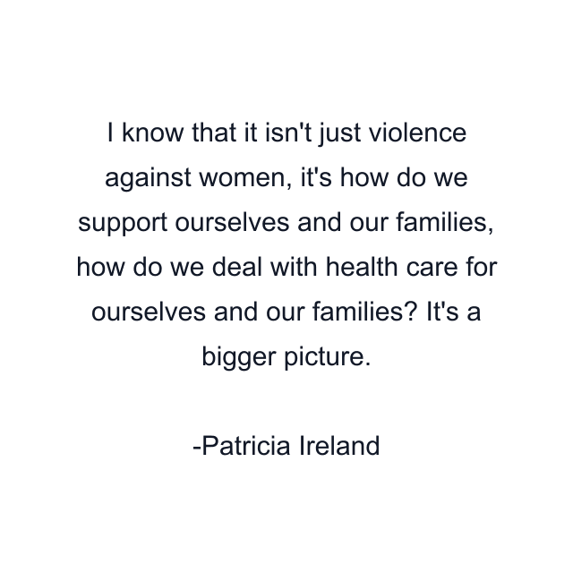 I know that it isn't just violence against women, it's how do we support ourselves and our families, how do we deal with health care for ourselves and our families? It's a bigger picture.