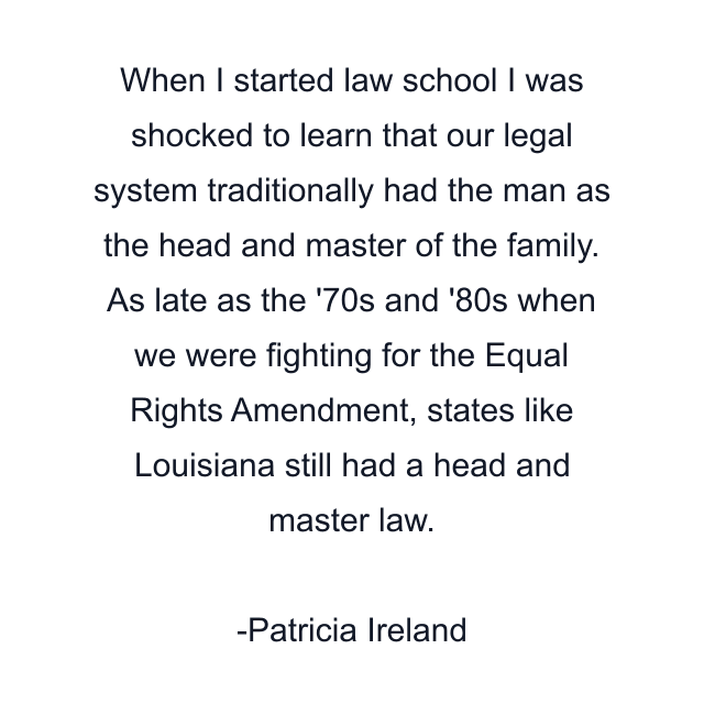 When I started law school I was shocked to learn that our legal system traditionally had the man as the head and master of the family. As late as the '70s and '80s when we were fighting for the Equal Rights Amendment, states like Louisiana still had a head and master law.