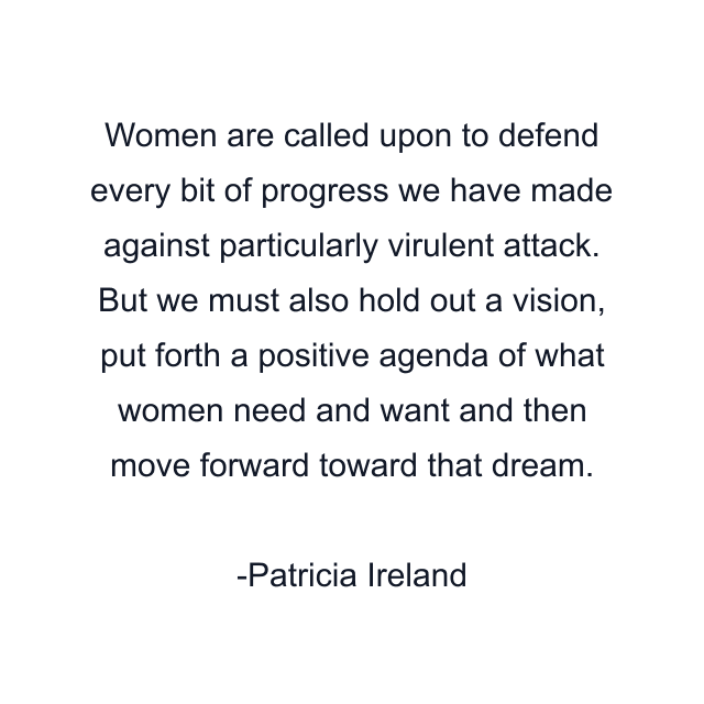 Women are called upon to defend every bit of progress we have made against particularly virulent attack. But we must also hold out a vision, put forth a positive agenda of what women need and want and then move forward toward that dream.