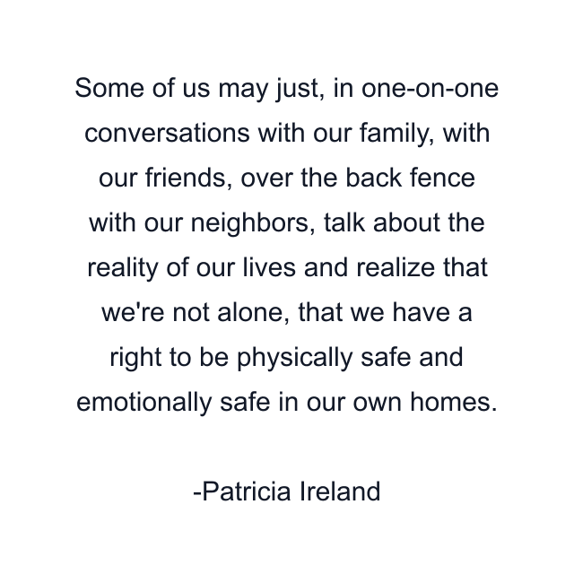 Some of us may just, in one-on-one conversations with our family, with our friends, over the back fence with our neighbors, talk about the reality of our lives and realize that we're not alone, that we have a right to be physically safe and emotionally safe in our own homes.