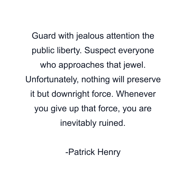 Guard with jealous attention the public liberty. Suspect everyone who approaches that jewel. Unfortunately, nothing will preserve it but downright force. Whenever you give up that force, you are inevitably ruined.