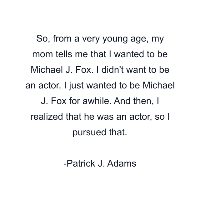 So, from a very young age, my mom tells me that I wanted to be Michael J. Fox. I didn't want to be an actor. I just wanted to be Michael J. Fox for awhile. And then, I realized that he was an actor, so I pursued that.